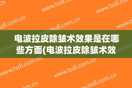 电波拉皮除皱术效果是在哪些方面(电波拉皮除皱术效果是在哪些方面的改善)