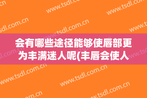 会有哪些途径能够使唇部更为丰满迷人呢(丰唇会使人中缩短吗)