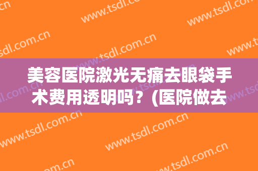 美容医院激光无痛去眼袋手术费用透明吗？(医院做去眼袋费用多少)