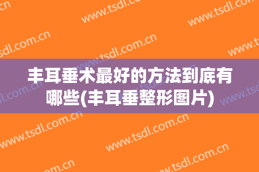 丰耳垂术最好的方法到底有哪些(丰耳垂整形图片)