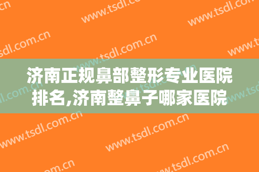 济南正规鼻部整形专业医院排名,济南整鼻子哪家医院好？(济南治疗鼻子的医院哪个好)