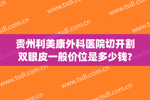 贵州利美康外科医院切开割双眼皮一般价位是多少钱?贵不贵?(贵阳利美康割双眼皮多少钱)