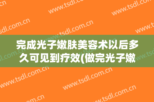 完成光子嫩肤美容术以后多久可见到疗效(做完光子嫩肤多久出效果)