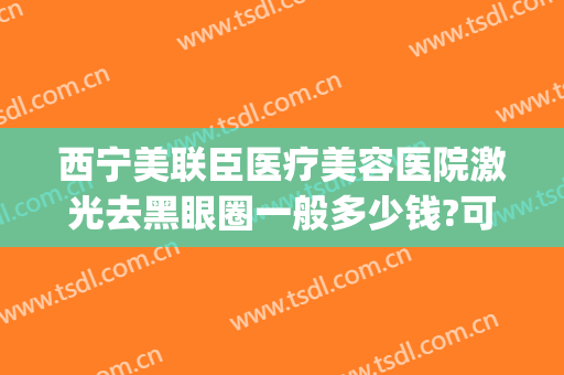 西宁美联臣医疗美容医院激光去黑眼圈一般多少钱?可靠吗?(医美去黑眼圈多少钱一次)
