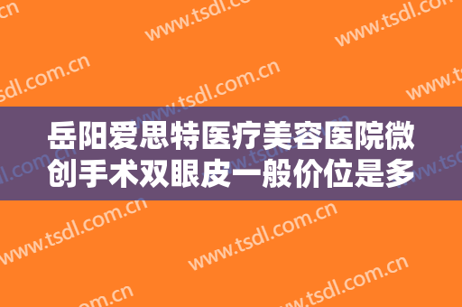 岳阳爱思特医疗美容医院微创手术双眼皮一般价位是多少费用?效果怎么样?