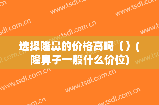 选择隆鼻的价格高吗（）(隆鼻子一般什么价位)