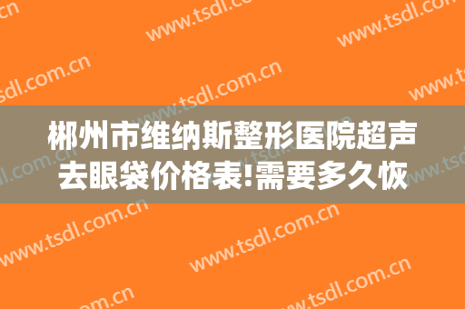 郴州市维纳斯整形医院超声去眼袋价格表!需要多久恢复?(郴州维纳斯医疗美容医院怎么样)