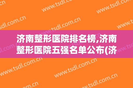 济南整形医院排名榜,济南整形医院五强名单公布(济南有名的整形医院)