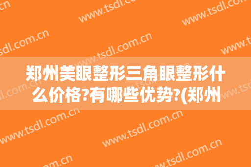 郑州美眼整形三角眼整形什么价格?有哪些优势?(郑州眼睛整形)