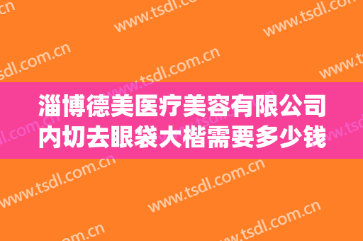 淄博德美医疗美容有限公司内切去眼袋大楷需要多少钱?有哪些优势?(整形医院去眼袋一般多少钱)
