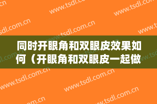 同时开眼角和双眼皮效果如何（开眼角和双眼皮一起做好还是分开好）(双眼皮和开眼角可以分开做吗)
