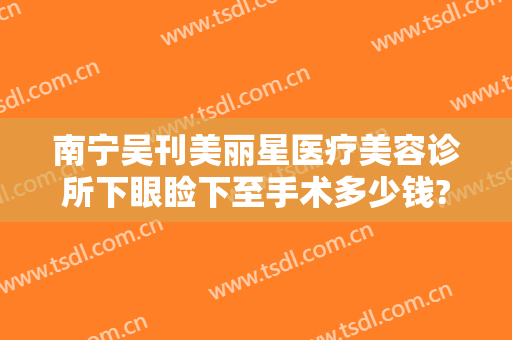 南宁吴刊美丽星医疗美容诊所下眼睑下至手术多少钱?可靠吗?