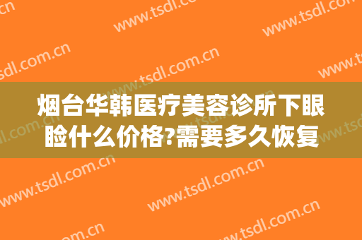 烟台华韩医疗美容诊所下眼睑什么价格?需要多久恢复?(烟台眼部美容医院)