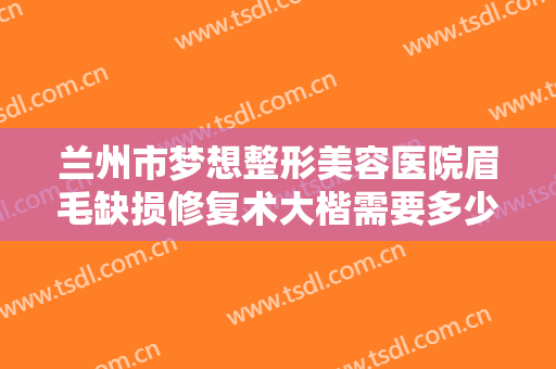 兰州市梦想整形美容医院眉毛缺损修复术大楷需要多少钱?有哪些优势?