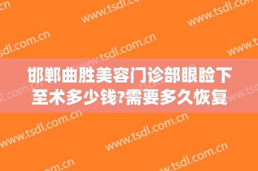 邯郸曲胜美容门诊部眼睑下至术多少钱?需要多久恢复?(邯郸曲胜整形医院地址)