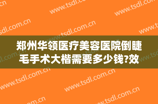 郑州华领医疗美容医院倒睫毛手术大楷需要多少钱?效果怎么样?(郑州华领医疗整形医院价格表)