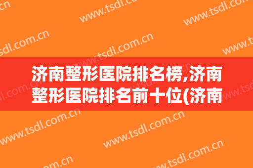 济南整形医院排名榜,济南整形医院排名前十位(济南排名前十的整容医院有哪几家?)