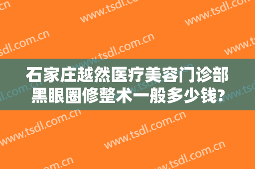 石家庄越然医疗美容门诊部黑眼圈修整术一般多少钱?怎么样?