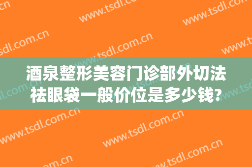 酒泉整形美容门诊部外切法祛眼袋一般价位是多少钱?怎么样?(整形医院去眼袋)