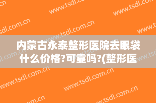 内蒙古永泰整形医院去眼袋什么价格?可靠吗?(整形医院做眼袋多少钱)