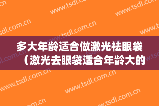 多大年龄适合做激光祛眼袋（激光去眼袋适合年龄大的人吗）(激光去眼袋适合什么样的人)