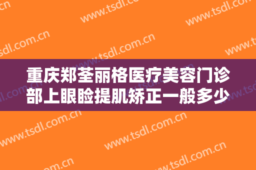 重庆郑荃丽格医疗美容门诊部上眼睑提肌矫正一般多少钱?需要多久恢复?