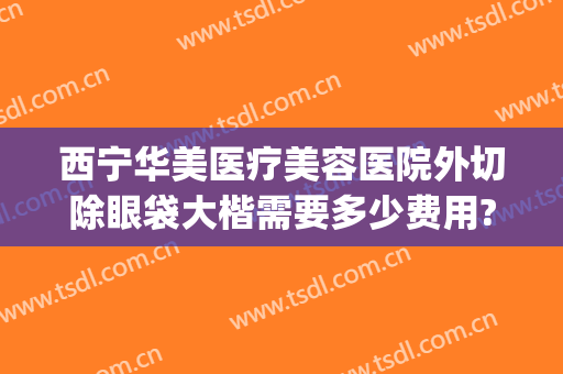 西宁华美医疗美容医院外切除眼袋大楷需要多少费用?贵不贵?(西南医院美容整形科去眼袋多少钱)
