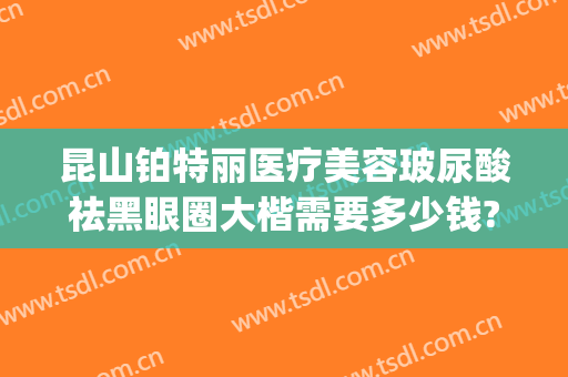 昆山铂特丽医疗美容玻尿酸祛黑眼圈大楷需要多少钱?靠谱吗?(昆山铂特丽医疗美容电话多少)