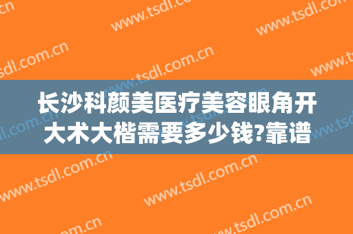 长沙科颜美医疗美容眼角开大术大楷需要多少钱?靠谱吗?(长沙做整形手术大概多少钱)