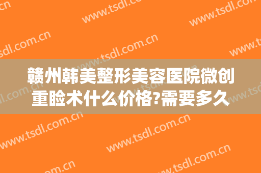 赣州韩美整形美容医院微创重睑术什么价格?需要多久恢复?(赣州韩美整形美容医院地址)