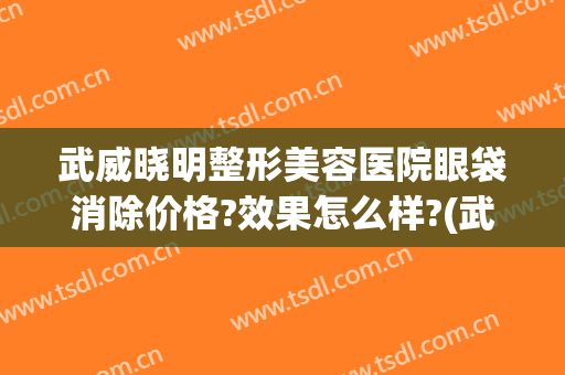 武威晓明整形美容医院眼袋消除价格?效果怎么样?(武威双眼皮)
