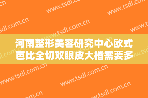 河南整形美容研究中心欧式芭比全切双眼皮大楷需要多少费用?怎么样?