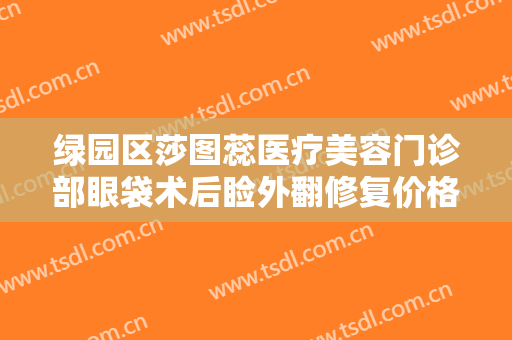 绿园区莎图蕊医疗美容门诊部眼袋术后睑外翻修复价格多少钱?可靠吗?