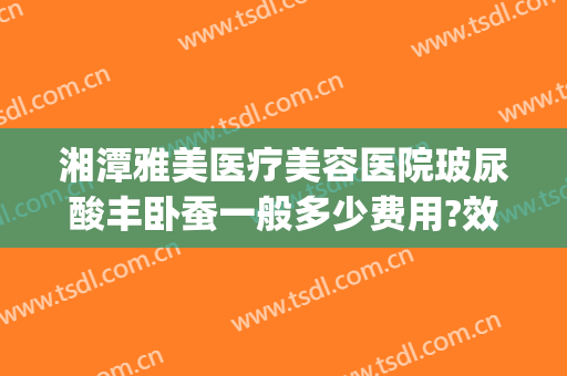 湘潭雅美医疗美容医院玻尿酸丰卧蚕一般多少费用?效果怎么样?(湘潭最大整形美容医院)