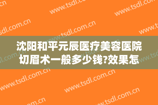 沈阳和平元辰医疗美容医院切眉术一般多少钱?效果怎么样?(沈阳哪家美容院切眉比较好)