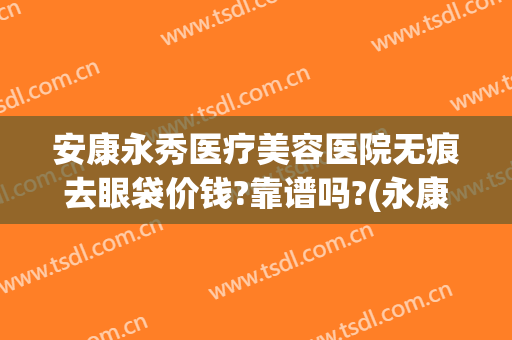安康永秀医疗美容医院无痕去眼袋价钱?靠谱吗?(永康美容整形医院)