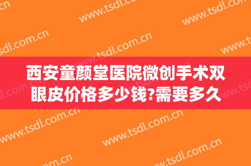 西安童颜堂医院微创手术双眼皮价格多少钱?需要多久恢复?(西安西京医院修复双眼皮多少钱)