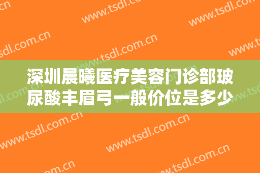 深圳晨曦医疗美容门诊部玻尿酸丰眉弓一般价位是多少费用?效果怎么样?