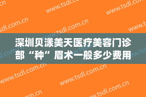 深圳贝漾美天医疗美容门诊部“种”眉术一般多少费用?效果怎么样?(深圳贝颜美容纹眉怎么样)