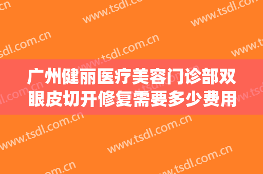 广州健丽医疗美容门诊部双眼皮切开修复需要多少费用?有哪些优势?(广州健丽医美去眼袋效果怎么样)