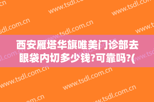 西安雁塔华旗唯美门诊部去眼袋内切多少钱?可靠吗?(西安割眼袋哪家好)