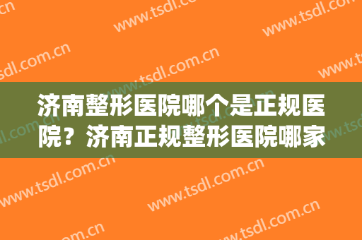 济南整形医院哪个是正规医院？济南正规整形医院哪家好？(济南排名第一的整形医院)