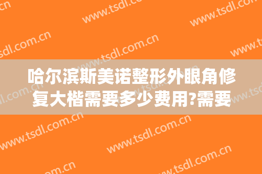 哈尔滨斯美诺整形外眼角修复大楷需要多少费用?需要多久恢复?(哈市斯美诺整形医院)