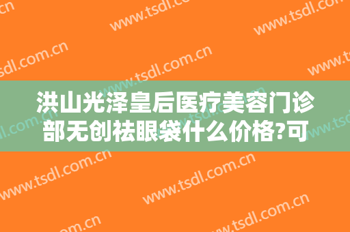洪山光泽皇后医疗美容门诊部无创祛眼袋什么价格?可靠吗?