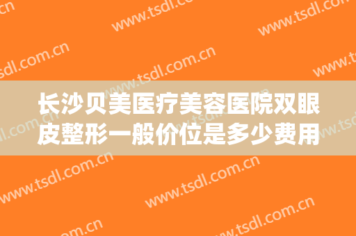 长沙贝美医疗美容医院双眼皮整形一般价位是多少费用?好不好?(长沙贝美整形医院简介)
