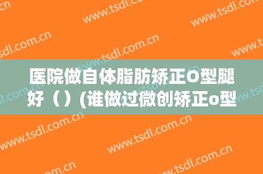 医院做自体脂肪矫正O型腿好（）(谁做过微创矫正o型腿)