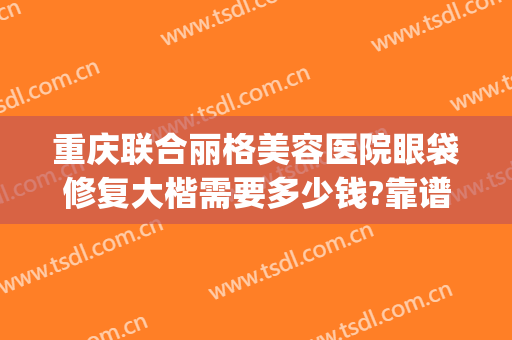 重庆联合丽格美容医院眼袋修复大楷需要多少钱?靠谱吗?(重庆祛眼袋的正规医院)