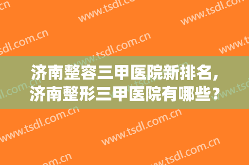 济南整容三甲医院新排名,济南整形三甲医院有哪些？(济南最好的整容医院是哪家)