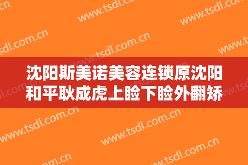 沈阳斯美诺美容连锁原沈阳和平耿成虎上睑下睑外翻矫正一般价位是多少钱?需要多久恢复?