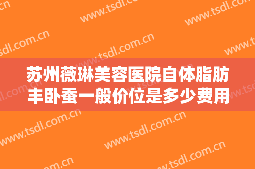 苏州薇琳美容医院自体脂肪丰卧蚕一般价位是多少费用?怎么样?(苏州薇琳抽脂)